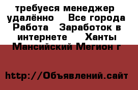 требуеся менеджер (удалённо) - Все города Работа » Заработок в интернете   . Ханты-Мансийский,Мегион г.